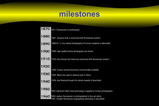 milestones
1871: Fluorescein is synthesized
1881: aqueous flow is examined with fluorescein sodium
1886-91: in vivo retinal photography of human subjects is attempted
1899: high quality fundus photograph are shown
1910: the choroid and retina are examined with fluorescein sodium
1926: fundus camera becomes commercially available
1930: filters are used to observe dye in retina
1939: dye flowing through the retinal vessels is described
1953: electronic flash tube technology is applied to fundus photography
1959: sodium fluorescein is photographed in the cat retina
1961: modern fluorescein angiography technique is described
 