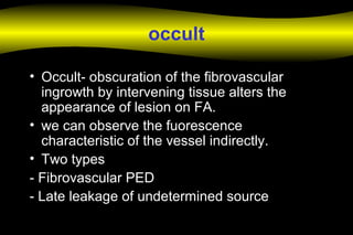 occult
• Occult- obscuration of the fibrovascular
ingrowth by intervening tissue alters the
appearance of lesion on FA.
• we can observe the fuorescence
characteristic of the vessel indirectly.
• Two types
- Fibrovascular PED
- Late leakage of undetermined source
 