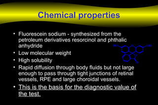 Chemical properties
• Fluorescein sodium - synthesized from the
petroleum derivatives resorcinol and phthalic
anhydride
• Low molecular weight
• High solubility
• Rapid diffusion through body fluids but not large
enough to pass through tight junctions of retinal
vessels, RPE and large choroidal vessels.
• This is the basis for the diagnostic value of
the test.
 