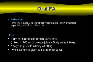 Oral FA
• Indication:Indication:
Psychologically or technically unsuitable for i/v injectionPsychologically or technically unsuitable for i/v injection
especially children, obese ptsespecially children, obese pts..
Dose:Dose:
 1 gm Na fluorescein (5ml of 20% dye)1 gm Na fluorescein (5ml of 20% dye)
(mixed in 200 ml of orange juice – Body weight 40kg.(mixed in 200 ml of orange juice – Body weight 40kg.
 1.5 gm in pts with a body wt 60 kg.1.5 gm in pts with a body wt 60 kg.
 while 2.0 gm is given to pts over 60 kg wtwhile 2.0 gm is given to pts over 60 kg wt
 
