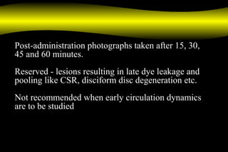 Post-administration photographs taken after 15, 30,
45 and 60 minutes.
Reserved - lesions resulting in late dye leakage and
pooling like CSR, disciform disc degeneration etc.
Not recommended when early circulation dynamics
are to be studied
 