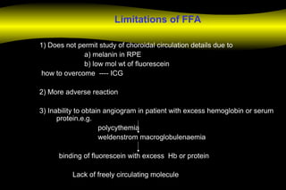Limitations of FFA
1) Does not permit study of choroidal circulation details due to
a) melanin in RPE
b) low mol wt of fluorescein
how to overcome ---- ICG
2) More adverse reaction
3) Inability to obtain angiogram in patient with excess hemoglobin or serum
protein.e.g.
polycythemia
weldenstrom macroglobulenaemia
binding of fluorescein with excess Hb or protein
Lack of freely circulating molecule
 