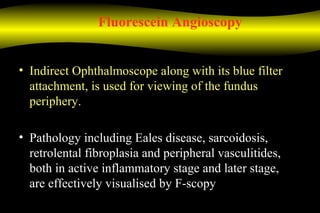 Fluorescein Angioscopy
• Indirect Ophthalmoscope along with its blue filter
attachment, is used for viewing of the fundus
periphery.
• Pathology including Eales disease, sarcoidosis,
retrolental fibroplasia and peripheral vasculitides,
both in active inflammatory stage and later stage,
are effectively visualised by F-scopy
 