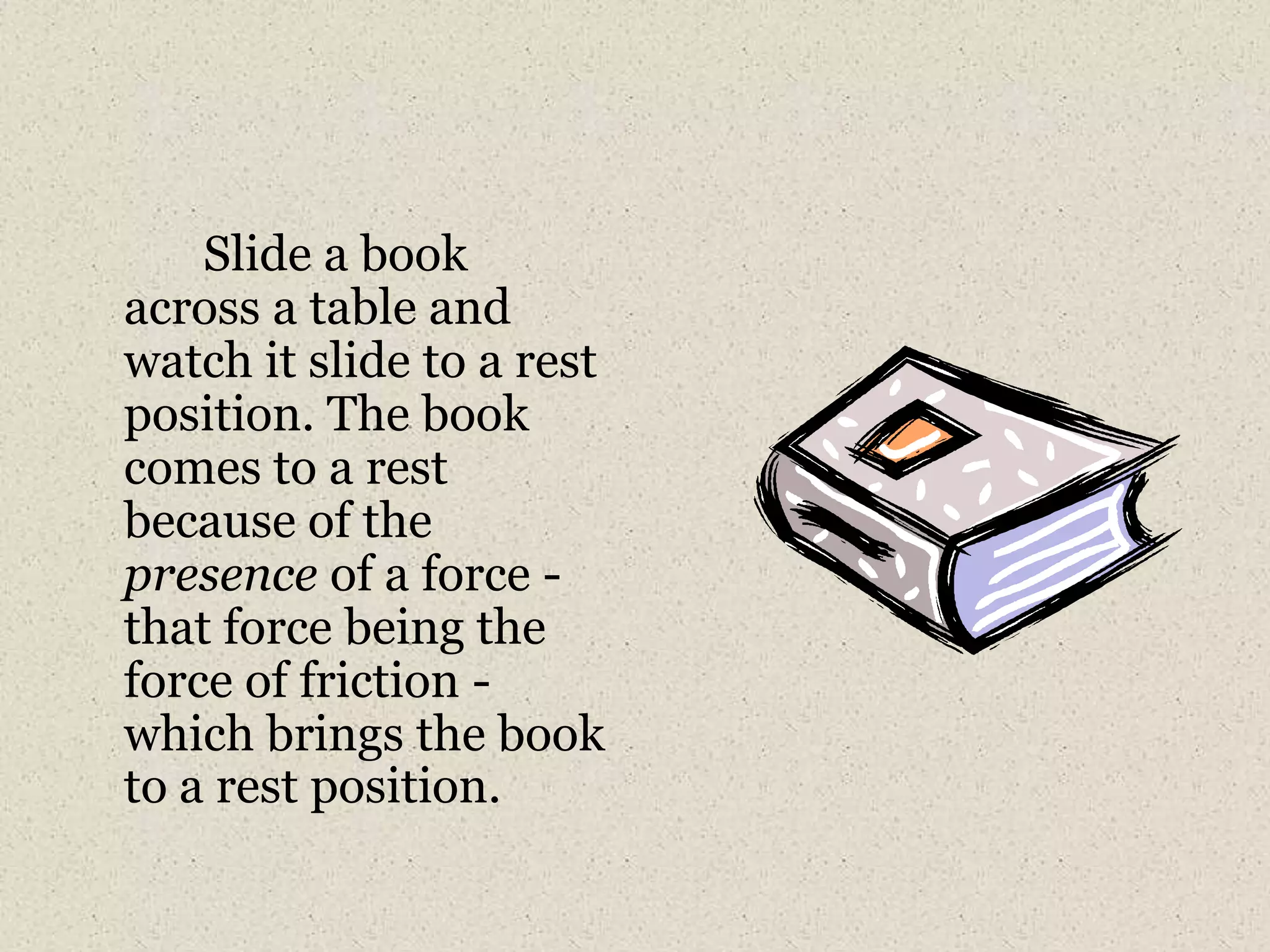		Slide a book across a table and watch it slide to a rest position. The book comes to a rest because of the presence of a force - that force being the force of friction - which brings the book to a rest position.