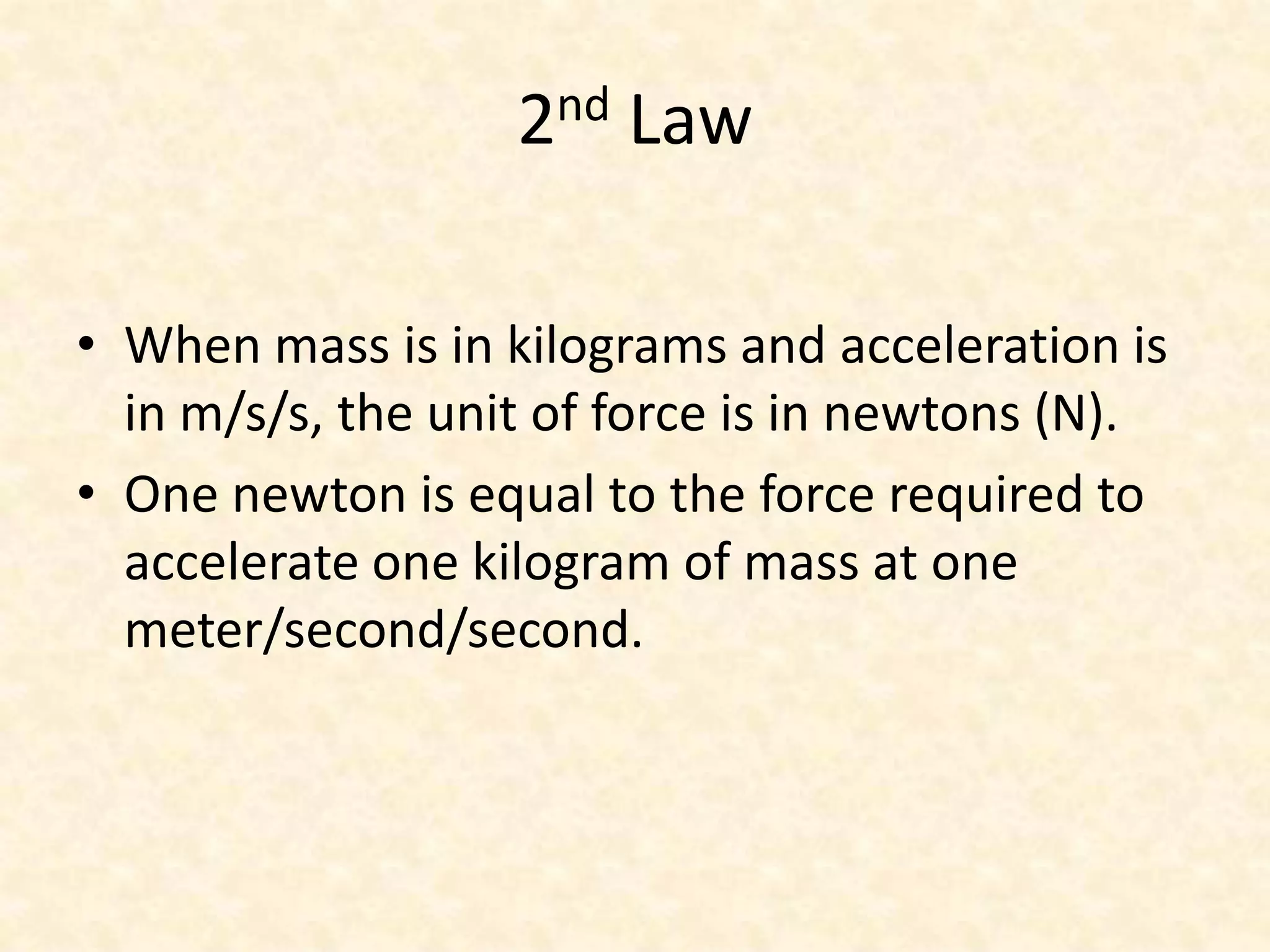 2nd LawWhen mass is in kilograms and acceleration is in m/s/s, the unit of force is in newtons (N).One newton is equal to the force required to accelerate one kilogram of mass at one meter/second/second.