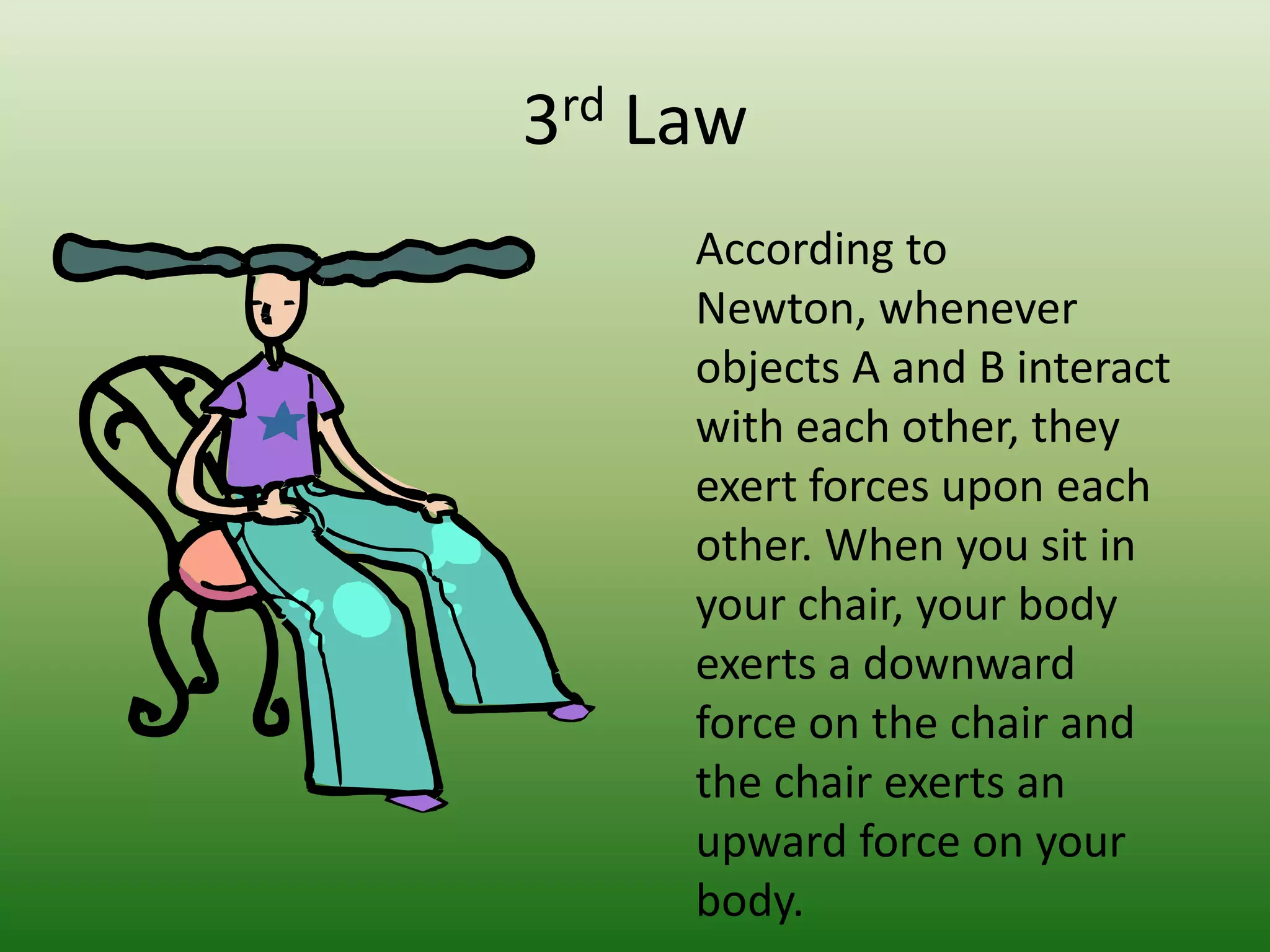 3rd Law	According to Newton, whenever objects A and B interact with each other, they exert forces upon each other. When you sit in your chair, your body exerts a downward force on the chair and the chair exerts an upward force on your body. 