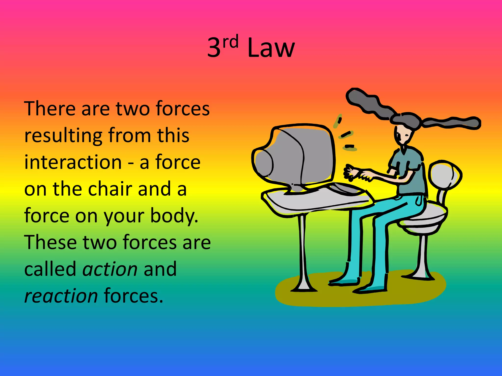 3rd Law	There are two forces resulting from this interaction - a force on the chair and a force on your body. These two forces are called action and reaction forces.