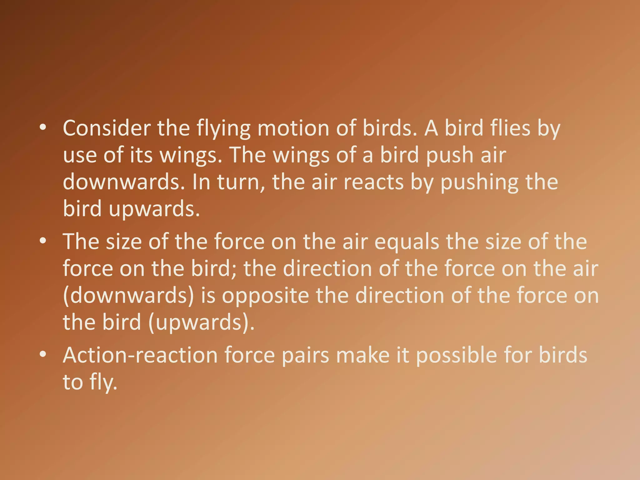 Consider the flying motion of birds. A bird flies by use of its wings. The wings of a bird push air downwards. In turn, the air reacts by pushing the bird upwards. The size of the force on the air equals the size of the force on the bird; the direction of the force on the air (downwards) is opposite the direction of the force on the bird (upwards).Action-reaction force pairs make it possible for birds to fly.