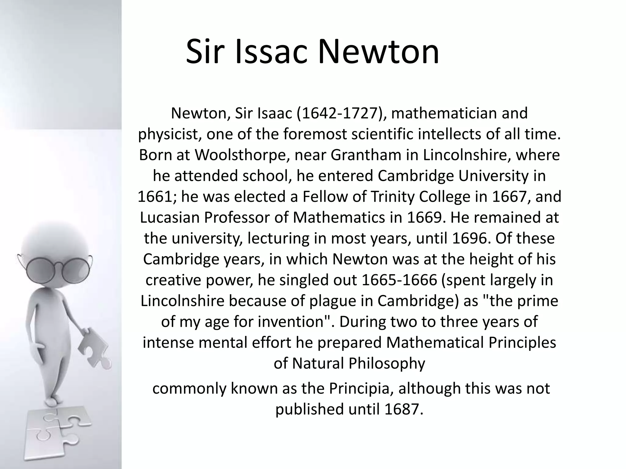 Sir Issac NewtonNewton, Sir Isaac (1642-1727), mathematician and physicist, one of the foremost scientific intellects of all time. Born at Woolsthorpe, near Grantham in Lincolnshire, where he attended school, he entered Cambridge University in 1661; he was elected a Fellow of Trinity College in 1667, and Lucasian Professor of Mathematics in 1669. He remained at the university, lecturing in most years, until 1696. Of these Cambridge years, in which Newton was at the height of his creative power, he singled out 1665-1666 (spent largely in Lincolnshire because of plague in Cambridge) as "the prime of my age for invention". During two to three years of intense mental effort he prepared Mathematical Principles of Natural Philosophy commonly known as the Principia, although this was not published until 1687.