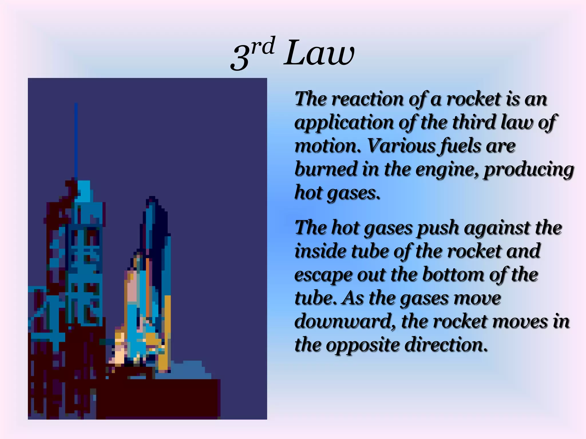 3rd LawThe reaction of a rocket is an application of the third law of motion. Various fuels are burned in the engine, producing hot gases. The hot gases push against the inside tube of the rocket and escape out the bottom of the tube. As the gases move downward, the rocket moves in the opposite direction.