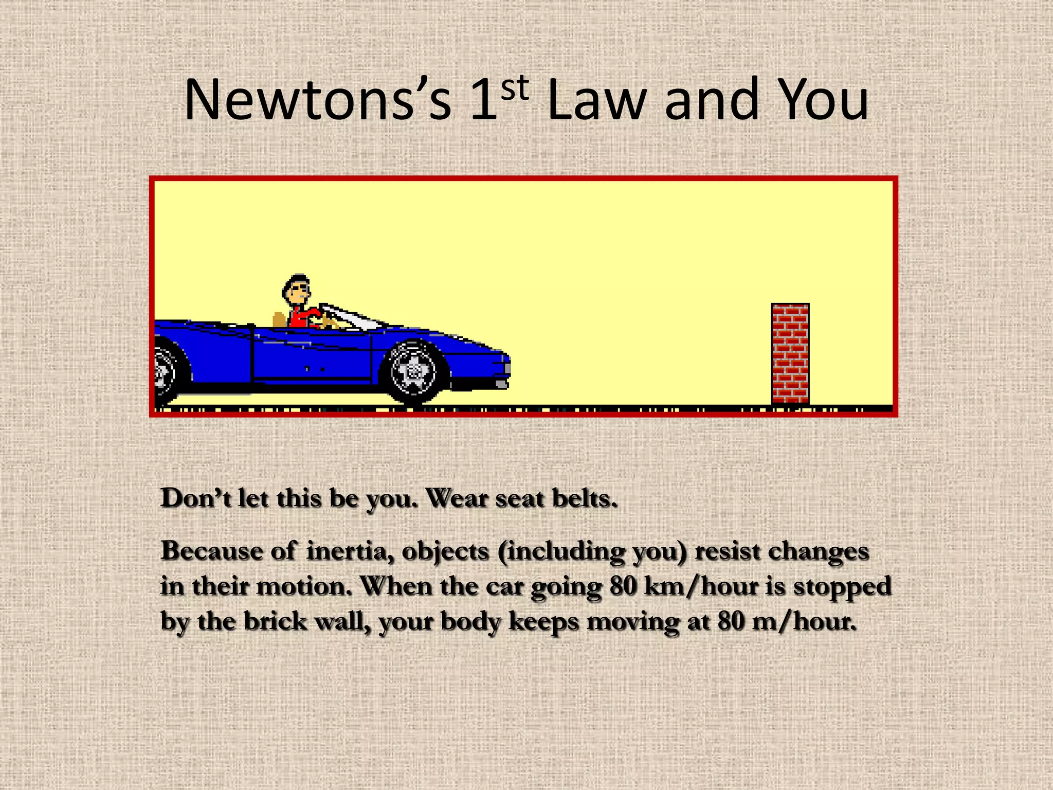 Newtons’s 1st Law and YouDon’t let this be you. Wear seat belts.Because of inertia, objects (including you) resist changes in their motion. When the car going 80 km/hour is stopped by the brick wall, your body keeps moving at 80 m/hour.
