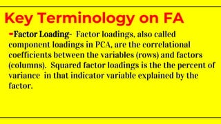 -Factor Loading- Factor loadings, also called
component loadings in PCA, are the correlational
coefficients between the variables (rows) and factors
(columns). Squared factor loadings is the the percent of
variance in that indicator variable explained by the
factor.
Key Terminology on FA
 