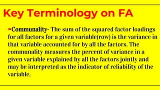 -Communality- The sum of the squared factor loadings
for all factors for a given variable(row) is the variance in
that variable accounted for by all the factors. The
communality measures the percent of variance in a
given variable explained by all the factors jointly and
may be interpreted as the indicator of reliability of the
variable.
Key Terminology on FA
 