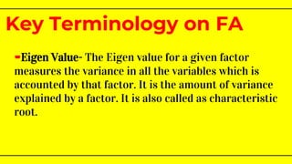 -Eigen Value- The Eigen value for a given factor
measures the variance in all the variables which is
accounted by that factor. It is the amount of variance
explained by a factor. It is also called as characteristic
root.
Key Terminology on FA
 