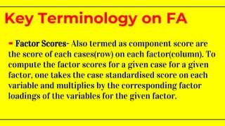 - Factor Scores- Also termed as component score are
the score of each cases(row) on each factor(column). To
compute the factor scores for a given case for a given
factor, one takes the case standardised score on each
variable and multiplies by the corresponding factor
loadings of the variables for the given factor.
Key Terminology on FA
 