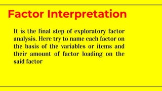 It is the final step of exploratory factor
analysis. Here try to name each factor on
the basis of the variables or items and
their amount of factor loading on the
said factor
Factor Interpretation
 