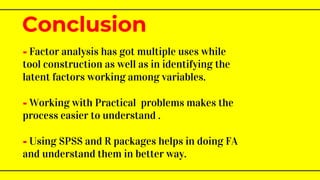 - Factor analysis has got multiple uses while
tool construction as well as in identifying the
latent factors working among variables.
- Working with Practical problems makes the
process easier to understand .
- Using SPSS and R packages helps in doing FA
and understand them in better way.
Conclusion
 