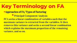 -Approaches of FA/ Types of Factoring
* Principal Component Analysis
PCA seeks a linear combination of variables such that the
maximum variance is extracted from the variables. It then
removes this variance and seeks a second linear combination
which explains the maximum proportion of the remaining
variance, and so on.
Key Terminology on FA
 