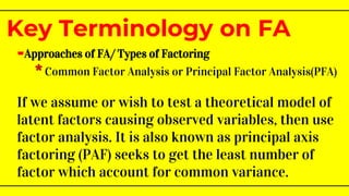 -Approaches of FA/ Types of Factoring
* Common Factor Analysis or Principal Factor Analysis(PFA)
If we assume or wish to test a theoretical model of
latent factors causing observed variables, then use
factor analysis. It is also known as principal axis
factoring (PAF) seeks to get the least number of
factor which account for common variance.
Key Terminology on FA
 