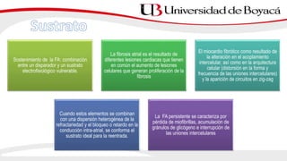 Sostenimiento de la FA: combinación
entre un disparador y un sustrato
electrofisiológico vulnerable.
La fibrosis atrial es el resultado de
diferentes lesiones cardiacas que tienen
en común el aumento de lesiones
celulares que generan proliferación de la
fibrosis
El miocardio fibrótico como resultado de
la alteración en el acoplamiento
intercelular, así como en la arquitectura
celular (distorsión en la forma y
frecuencia de las uniones intercelulares)
y la aparición de circuitos en zig-zag
Cuando estos elementos se combinan
con una dispersión heterogénea de la
refractariedad y el bloqueo o retardo en la
conducción intra-atrial, se conforma el
sustrato ideal para la reentrada.
La FA persistente se caracteriza por
pérdida de miofibrillas, acumulación de
gránulos de glicógeno e interrupción de
las uniones intercelulares
 