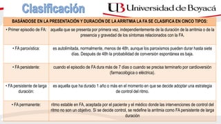 BASÁNDOSE EN LA PRESENTACIÓN Y DURACIÓN DE LA ARRITMIA LA FA SE CLASIFICA EN CINCO TIPOS:
• Primer episodio de FA: aquella que se presenta por primera vez, independientemente de la duración de la arritmia o de la
presencia y gravedad de los síntomas relacionados con la FA.
• FA paroxística: es autolimitada, normalmente, menos de 48h, aunque los paroxismos pueden durar hasta siete
días. Después de 48h la probabilidad de conversión espontánea es baja.
• FA persistente: cuando el episodio de FA dura más de 7 días o cuando se precisa terminarlo por cardioversión
(farmacológica o eléctrica).
• FA persistente de larga
duración:
es aquella que ha durado 1 año o más en el momento en que se decide adoptar una estrategia
de control del ritmo.
• FA permanente: ritmo estable en FA, aceptada por el paciente y el médico donde las intervenciones de control del
ritmo no son un objetivo. Si se decide control, se redefine la arritmia como FA persistente de larga
duración
 
