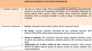 SEGÚN SU ETIOLOGÍA LA FA SE PUEDE CLASIFICAR EN:
• Aislada o solitaria:  <60 años sin evidencia clínica, ECG o ecocardiográfica de enfermedad estructural.Pueden
incluirse en los grupos de FA paroxísticao permanente, con FA sintomática relacionada con
diversos factores (sueño, ejercicio, alcohol, comidas, historia familiar).Son pacientes que
inicialmente tienen un pronóstico favorable en cuanto al riesgo de tromboembolias y de
mortalidad
• Asociada a cardiopatía:  Valvular: valvulopatía mitral reumática, prótesis valvular o reparación valvular.
 No valvular: miocardio, pericardio, enfermedad del seno, cardiopatía isquémica, Wolff
Parkinson White (WPW), defecto tabique interauricular, mixoma auricular, entre otros.
 Causas no cardíacas: HTA, tirotoxicosis, infecciones agudas, depleción electrolítica, cáncer
de pulmón, otros problemas intratorácicos, embolismo pulmonar, DM, síndrome de apnea del
sueño.
 Relacionados con la dieta y estilos de vida: sobrecarga emocional o física, consumo
excesivo de cafeína, consumo excesivo de alcohol, consumo de cocaína, obesidad. Post-
cirugía cardiotorácica.
 