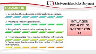 1. Inestabilidad hemodinámica o síntomas limitantes graves.
2. Presencia de factores precipitantes.
3. Riesgo de ACV y necesidad de anticoagulación.
4. Frecuencia cardiaca y necesidad de control de la frecuencia.
5. Evaluación de los síntomas y decisiones sobre el control del
ritmo cardiaco.
EVALUACIÓN
INICIAL DE LOS
PACIENTES CON
FA
TRATAMIENTO
 