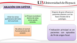 ABLACIÓN CON CATÉTER
Aislar las venas
pulmonares del resto
de la aurícula
La FA que se produce
dentro de estas
venas queda
recluida.
No altera el normal
funcionamiento del
corazón
Dispone de gran eficacia en
pacientes jóvenes y en las
fases iniciales de la
patología .
indicación principal es en
pacientes con episodios
de FA de origen focal.
 