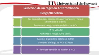 Selección de un régimen Antitrombótico
Riesgo/Beneficio
FA: paroxística sea, persistente o permanente y ya sea
sintomático o silente,
Aumenta el riesgo tromboembólico de ACV
FA no valvular
Aumenta el riesgo ACV 5 veces,
FA en el ajuste de la estenosis mitral
aumenta el riesgo de ACV 20 veces
FA silencioso también se asocian a ACV
 