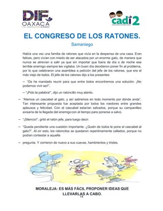 14
MORALEJA: ES MÁS FÁCIL PROPONER IDEAS QUE
LLEVARLAS A CABO.
EL CONGRESO DE LOS RATONES.
Samaniego
Había una vez una familia de ratones que vivía en la despensa de una casa. Eran
felices, pero vivían con miedo de ser atacados por un enorme gato, de manera que
nunca se atrevían a salir ya que sin importar que fuera de día o de noche ese
terrible enemigo siempre les vigilaba. Un buen día decidieron poner fin al problema,
por lo que celebraron una asamblea a petición del jefe de los ratones, que era el
más viejo de todos. El jefe de los ratones dijo a los presentes:
– “Os he mandado reunir para que entre todos encontremos una solución. ¡No
podemos vivir así!”.
– “¡Pido la palabra!”, dijo un ratoncillo muy atento.
– “Atemos un cascabel al gato, y así sabremos en todo momento por dónde anda”.
Tan interesante propuesta fue aceptada por todos los roedores entre grandes
aplausos y felicidad. Con el cascabel estarían salvados, porque su campanilleo
avisaría de la llegada del enemigocon el tiempo para ponerse a salvo.
– “¡Silencio!”, gritó el ratón jefe, para luego decir:
– “Queda pendiente una cuestión importante: ¿Quién de todos le pone el cascabel al
gato?”. Al oír esto, los ratoncitos se quedaron repentinamente callados, porque no
podían contestar a aquella
– pregunta. Y corrieron de nuevo a sus cuevas, hambrientos y tristes.
 