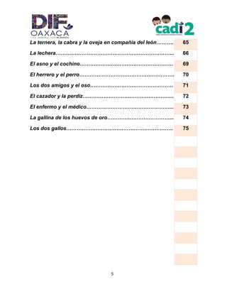 5
La ternera, la cabra y la oveja en compañía del león………. 65
La lechera…………………………………………………………... 66
El asno y el cochino……………………………………………… 69
El herrero y el perro………………………………………………. 70
Los dos amigos y el oso………………………………………… 71
El cazador y la perdiz…………………………………………….. 72
El enfermo y el médico…………………………………………... 73
La gallina de los huevos de oro………………………………... 74
Los dos gallos…………………………………………………….. 75
 