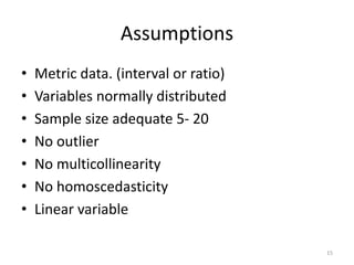 Assumptions
• Metric data. (interval or ratio)
• Variables normally distributed
• Sample size adequate 5- 20
• No outlier
• No multicollinearity
• No homoscedasticity
• Linear variable
15
 