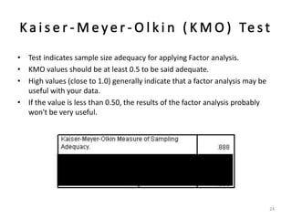 • Test indicates sample size adequacy for applying Factor analysis.
• KMO values should be at least 0.5 to be said adequate.
• High values (close to 1.0) generally indicate that a factor analysis may be
useful with your data.
• If the value is less than 0.50, the results of the factor analysis probably
won't be very useful.
24
 