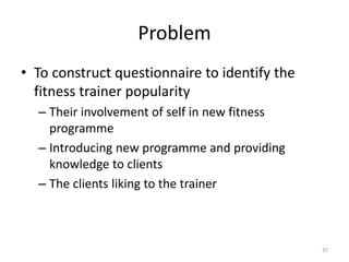 Problem
• To construct questionnaire to identify the
fitness trainer popularity
– Their involvement of self in new fitness
programme
– Introducing new programme and providing
knowledge to clients
– The clients liking to the trainer
37
 
