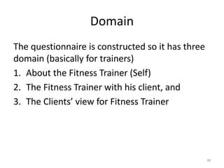 Domain
The questionnaire is constructed so it has three
domain (basically for trainers)
1. About the Fitness Trainer (Self)
2. The Fitness Trainer with his client, and
3. The Clients’ view for Fitness Trainer
38
 
