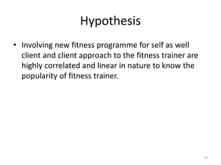 Hypothesis
• Involving new fitness programme for self as well
client and client approach to the fitness trainer are
highly correlated and linear in nature to know the
popularity of fitness trainer.
39
 