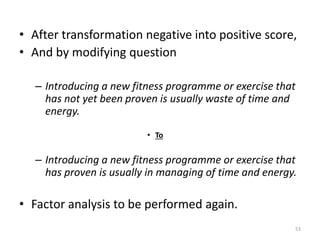• After transformation negative into positive score,
• And by modifying question
– Introducing a new fitness programme or exercise that
has not yet been proven is usually waste of time and
energy.
• To
– Introducing a new fitness programme or exercise that
has proven is usually in managing of time and energy.
• Factor analysis to be performed again.
53
 