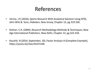 References
• Verma. J.P, (2016), Sports Research With Analytical Solution Using SPSS,
John Wile & Sons, Hoboken, New Jersey, Chapter 12, pg 319-336.
• Kothari. C.R. (2004), Research Methodology Methods & Techniques, New
Age International Publishers, New Delhi, Chapter 13, pg 323-334.
• Kaushik. N (2014, September, 10), Factor Analsyis-4 (Complete Example),
https://youtu.be/2wLn9vS7mA8
59
 