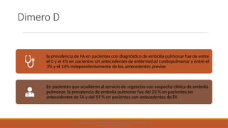 Dimero D
la prevalencia de FA en pacientes con diagnóstico de embolia pulmonar fue de entre
el 0 y el 4% en pacientes sin antecedentes de enfermedad cardiopulmonar y entre el
3% y el 14% independientemente de los antecedentes previos
En pacientes que acudieron al servicio de urgencias con sospecha clínica de embolia
pulmonar, la prevalencia de embolia pulmonar fue del 23 % en pacientes sin
antecedentes de FA y del 19 % en pacientes con antecedentes de FA
ATRIAL FIBRILLATION: AN APPROACH TO DIAGNOSIS AND MANAGEMENT IN THE
EMERGENCY DEPARTMENT 2021
 