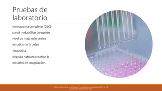 Pruebas de
laboratorio
hemograma completo (CBC)
panel metabólico completo
nivel de magnesio sérico
estudios de tiroides
Troponina
péptido natriurético tipo B
estudios de coagulación.
ATRIAL FIBRILLATION: AN APPROACH TO DIAGNOSIS AND MANAGEMENT IN THE
EMERGENCY DEPARTMENT 2021
 