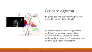 Ecocardiograma
En pacientes con FA de nueva aparición
que están siendo dados de alta.
La ecocardiografía transesofágica debe
realizarse en pacientes sintomáticos
durante >48 horas y que no han sido
anticoagulados durante >3 semanas y para
quienes se planea cardioversión
ATRIAL FIBRILLATION: AN APPROACH TO DIAGNOSIS AND MANAGEMENT IN THE
EMERGENCY DEPARTMENT 2021
 