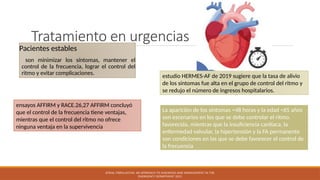 Tratamiento en urgencias
Pacientes estables
son minimizar los síntomas, mantener el
control de la frecuencia, lograr el control del
ritmo y evitar complicaciones.
ATRIAL FIBRILLATION: AN APPROACH TO DIAGNOSIS AND MANAGEMENT IN THE
EMERGENCY DEPARTMENT 2021
ensayos AFFIRM y RACE.26,27 AFFIRM concluyó
que el control de la frecuencia tiene ventajas,
mientras que el control del ritmo no ofrece
ninguna ventaja en la supervivencia
estudio HERMES-AF de 2019 sugiere que la tasa de alivio
de los síntomas fue alta en el grupo de control del ritmo y
se redujo el número de ingresos hospitalarios.
La aparición de los síntomas <48 horas y la edad <65 años
son escenarios en los que se debe controlar el ritmo.
favorecida, mientras que la insuficiencia cardíaca, la
enfermedad valvular, la hipertensión y la FA permanente
son condiciones en las que se debe favorecer el control de
la frecuencia
 