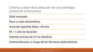 Criterios a favor de la selección de una estrategia
control de la frecuencia
Edad avanzada
Poco o nada sintoamticos
Auricular iqueirda dilata >50 mm
FA > 1 año de duración
Intentos previos de CV no efectivos
Contraindicacion o riesgo de los fármacos antiarritmicos
ATRIAL FIBRILLATION: AN APPROACH TO DIAGNOSIS AND MANAGEMENT IN THE
EMERGENCY DEPARTMENT 2021
 