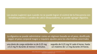 Digoxina
La digoxina se puede administrar como un régimen basado en el peso, dosificado
según el peso corporal magro y requiere ajustes para los electrolitos anormales
una dosis de carga estándar es de 0,25 mg
a 0,5 mg IV durante al menos 5 minutos.
seguido de 0,25 mg IV cada 6 horas, hasta
un máximo de 1,5 mg durante 24 horas.
Las pautas sugieren que cuando no se puede lograr el control de la frecuencia con
betabloqueantes y canales de calcio bloqueadores, se puede agregar digoxina.
ATRIAL FIBRILLATION: AN APPROACH TO DIAGNOSIS AND MANAGEMENT IN THE
EMERGENCY DEPARTMENT 2021
 