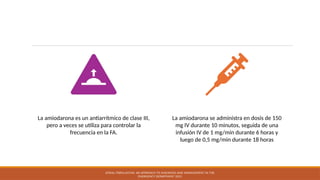 AMIODARONA
La amiodarona es un antiarrítmico de clase III,
pero a veces se utiliza para controlar la
frecuencia en la FA.
La amiodarona se administra en dosis de 150
mg IV durante 10 minutos, seguida de una
infusión IV de 1 mg/min durante 6 horas y
luego de 0,5 mg/min durante 18 horas
ATRIAL FIBRILLATION: AN APPROACH TO DIAGNOSIS AND MANAGEMENT IN THE
EMERGENCY DEPARTMENT 2021
 