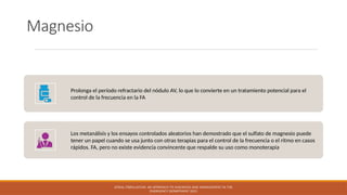 Magnesio
Prolonga el período refractario del nódulo AV, lo que lo convierte en un tratamiento potencial para el
control de la frecuencia en la FA
Los metanálisis y los ensayos controlados aleatorios han demostrado que el sulfato de magnesio puede
tener un papel cuando se usa junto con otras terapias para el control de la frecuencia o el ritmo en casos
rápidos. FA, pero no existe evidencia convincente que respalde su uso como monoterapia
ATRIAL FIBRILLATION: AN APPROACH TO DIAGNOSIS AND MANAGEMENT IN THE
EMERGENCY DEPARTMENT 2021
 