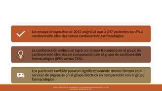 Un ensayo prospectivo de 2012 asignó al azar a 247 pacientes con FA a
cardioversión eléctrica versus cardioversión farmacológica.
La cardioversión exitosa se logró con mayor frecuencia en el grupo de
cardioversión eléctrica en comparación con el grupo de cardioversión
farmacológica (89% versus 74%).
Los pacientes también pasaron significativamente menos tiempo en el
servicio de urgencias en el grupo eléctrico en comparación con el grupo
farmacológico
ATRIAL FIBRILLATION: AN APPROACH TO DIAGNOSIS AND MANAGEMENT IN THE
EMERGENCY DEPARTMENT 2021
 