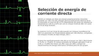 Selección de energía de
corriente directa
(ACLS) un método con dosis de energía progresivamente crecientes
iniciando con 100 J ha sido utilizado para la cardioversión eléctrica de la
FA alcanzado un éxito de 40 a 67% dependiendo del grado de impedancia
transtorácica y del 21 a 62% aún con un choque inicial de 200 J en casos
de FA de larga duración.
se examino si el uso inicial de alta energía con choques monofásicos de
360 ​
​
J en pacientes con FA persistente podría ser más efectivo, comparado
con choques iniciales de baja energía, 200 J.
El éxito fue significativamente más alto en el grupo con 360 J (96,0 frente
a 75,4%, p = 0,003). El número promedio de choques aplicados (1.84 vs
2.56, p = 0.006) fue menor con 360 J que con 200 J, aunque los
requerimientos de energía total fueron similares para los dos grupos
ATRIAL FIBRILLATION: AN APPROACH TO DIAGNOSIS AND MANAGEMENT IN THE EMERGENCY DEPARTMENT 2021
 