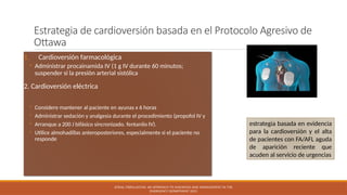 Estrategia de cardioversión basada en el Protocolo Agresivo de
Ottawa
1. Cardioversión farmacológica
◦ Administrar procainamida IV (1 g IV durante 60 minutos;
suspender si la presión arterial sistólica
2. Cardioversión eléctrica
◦ Considere mantener al paciente en ayunas x 6 horas
◦ Administrar sedación y analgesia durante el procedimiento (propofol IV y
◦ Arranque a 200 J bifásico sincronizado. fentanilo IV).
◦ Utilice almohadillas anteroposteriores, especialmente si el paciente no
responde
ATRIAL FIBRILLATION: AN APPROACH TO DIAGNOSIS AND MANAGEMENT IN THE
EMERGENCY DEPARTMENT 2021
estrategia basada en evidencia
para la cardioversión y el alta
de pacientes con FA/AFL aguda
de aparición reciente que
acuden al servicio de urgencias
 