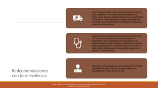 Redcomendaciones
con base evidencia
pacientes que acuden al servicio de urgencias por FA
cuyos síntomas han estado presentes durante <24
horas y para quienes puede programar un seguimiento
cardiológico al día siguiente, se puede dar de alta al
paciente con un seguimiento cardiológico después del
control de la frecuencia.
Pacientes cuyo síntomas han sido presentes durante
<48 hrs y para quienes no se puede programar
seguimiento por cardiología al día siguientes o en
pacientes que cumples al menso 3 semanas de tx con
anticoagulantes oraes o Warfarina con inr normal se
debe realiza cardioversión farmacológica seguridad
eléctrica n no tiene éxito
Pacientes anticoagulados y cuyos síntomas han estado
presentes durante > 48 hras se debe utilizar una
estrategia de control de frecuencia
ATRIAL FIBRILLATION: AN APPROACH TO DIAGNOSIS AND MANAGEMENT IN THE
EMERGENCY DEPARTMENT 2021
 